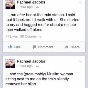 "...and the (presumably) Muslim woman sitting next to me on the train silently removes her hijab,"   "I ran after her at the train station. I said 'put it back on. I'll walk with u'. She started to cry and hugged me for about a minute - then walked off alone."
